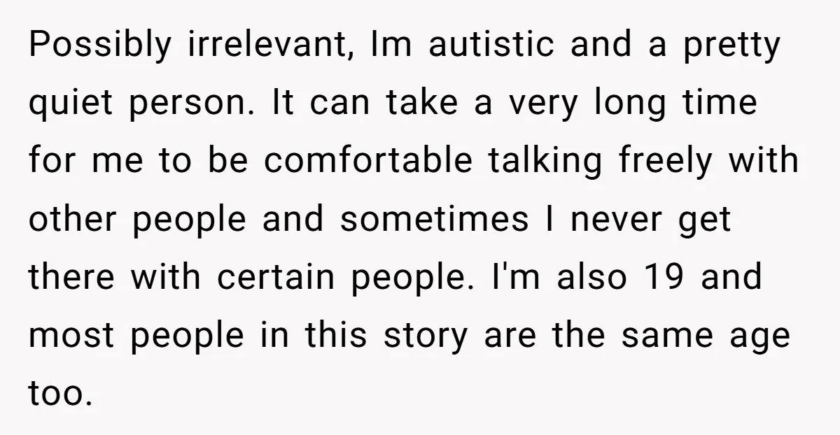 Possibly irrelevant, Im autistic and a pretty quiet person. It can take a very long time for me to be comfortable talking freely with other people and sometimes I never...