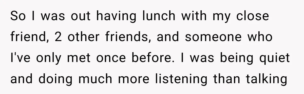 So I was out having lunch with my close friend, 2 other friends, and someone who I've only met once before. I was being quiet and doing much more listening...