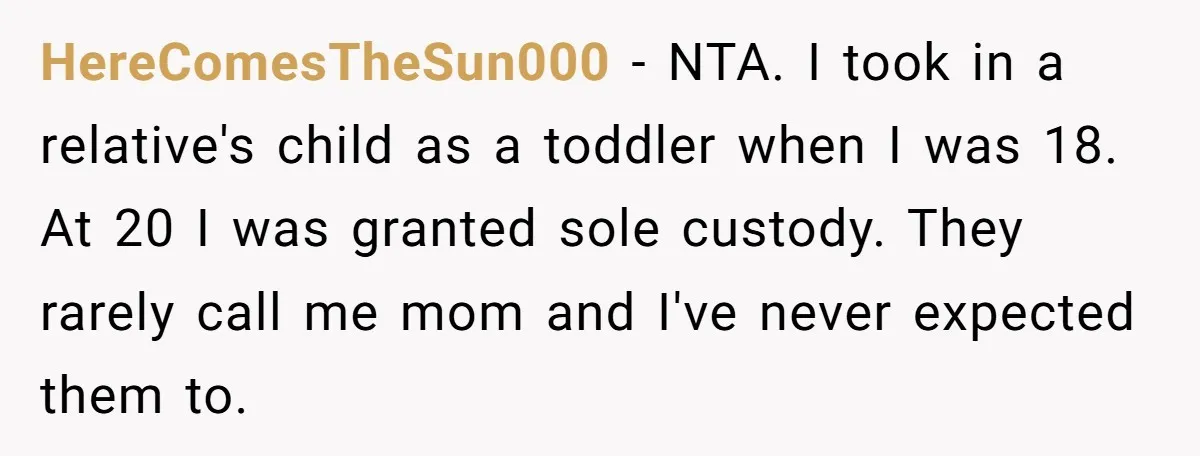 HereComesTheSun000 − NTA. I took in a relative's child as a toddler when I was 18. At 20 I was granted sole custody. They rarely call me mom and I've...
