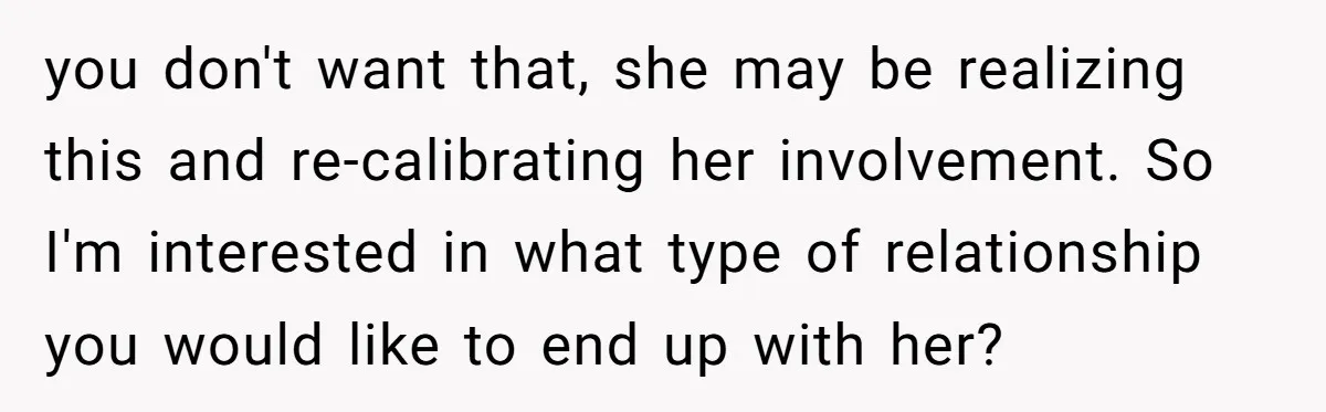 you don't want that, she may be realizing this and re-calibrating her involvement. So I'm interested in what type of relationship you would like to end up with her?