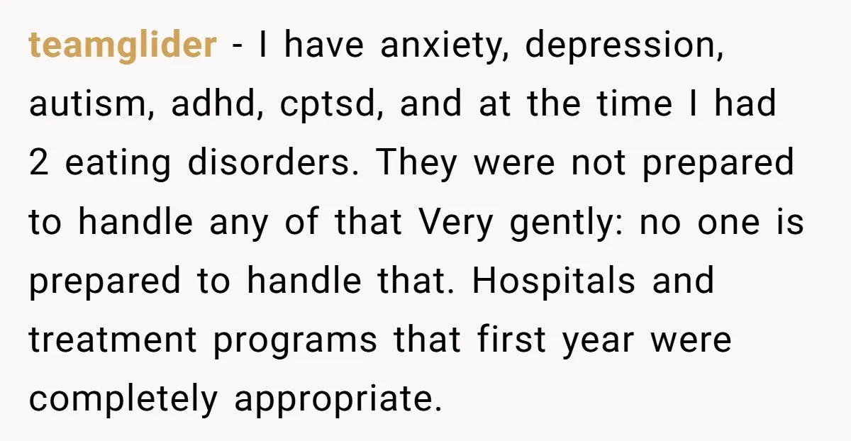 teamglider − I have anxiety, depression, autism, adhd, cptsd, and at the time I had 2 eating disorders. They were not prepared to handle any of that Very gently: no...