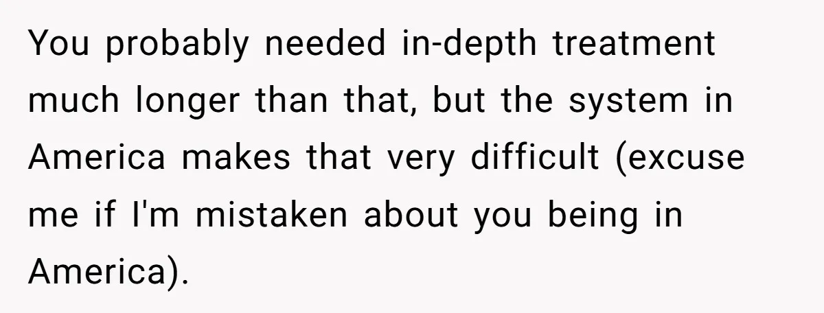 You probably needed in-depth treatment much longer than that, but the system in America makes that very difficult (excuse me if I'm mistaken about you being in America).
