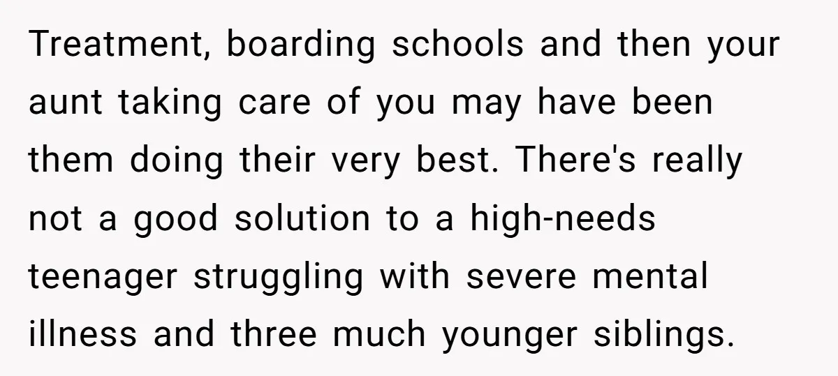 Treatment, boarding schools and then your aunt taking care of you may have been them doing their very best. There's really not a good solution to a high-needs teenager struggling...