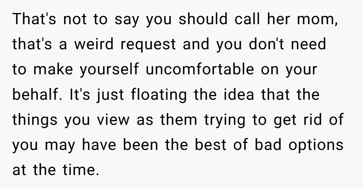 That's not to say you should call her mom, that's a weird request and you don't need to make yourself uncomfortable on your behalf. It's just floating the idea that...