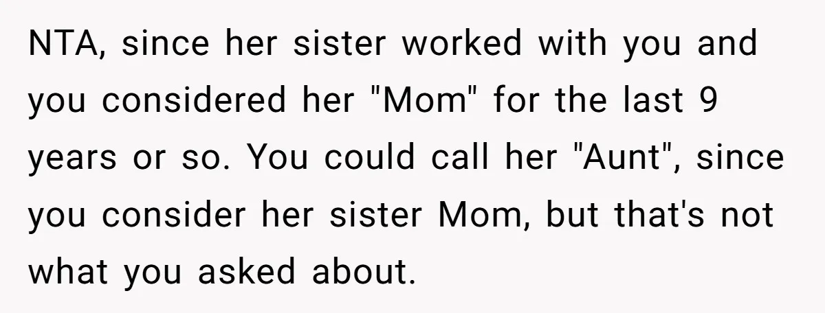 NTA, since her sister worked with you and you considered her "Mom" for the last 9 years or so. You could call her "Aunt", since you consider her sister Mom,...