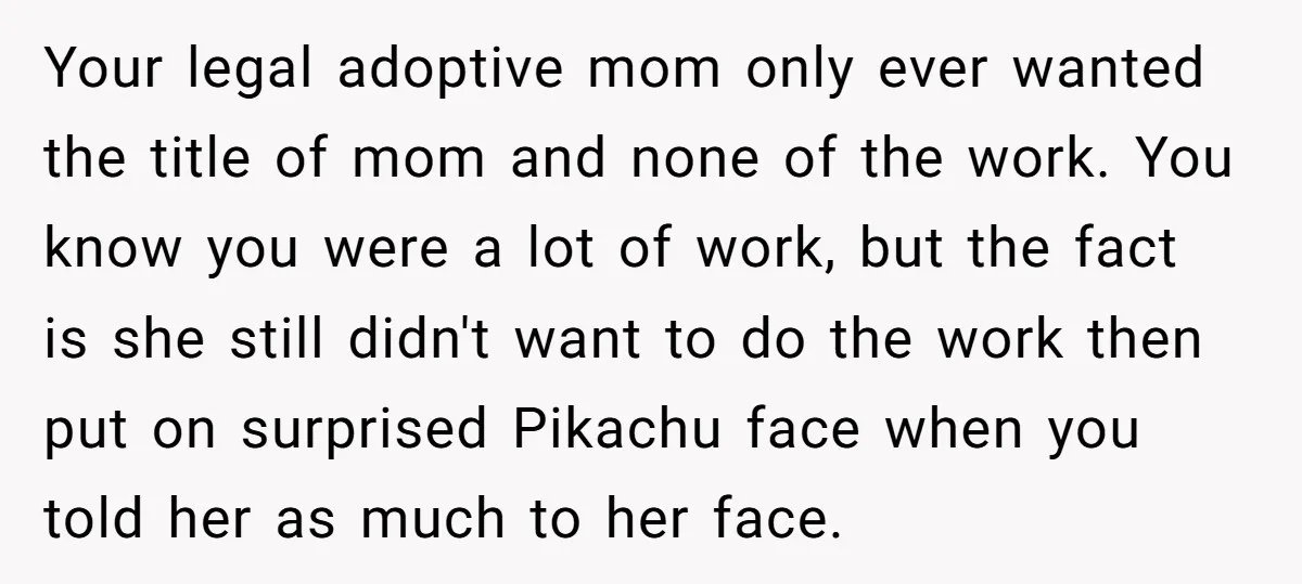 Your legal adoptive mom only ever wanted the title of mom and none of the work. You know you were a lot of work, but the fact is she still...