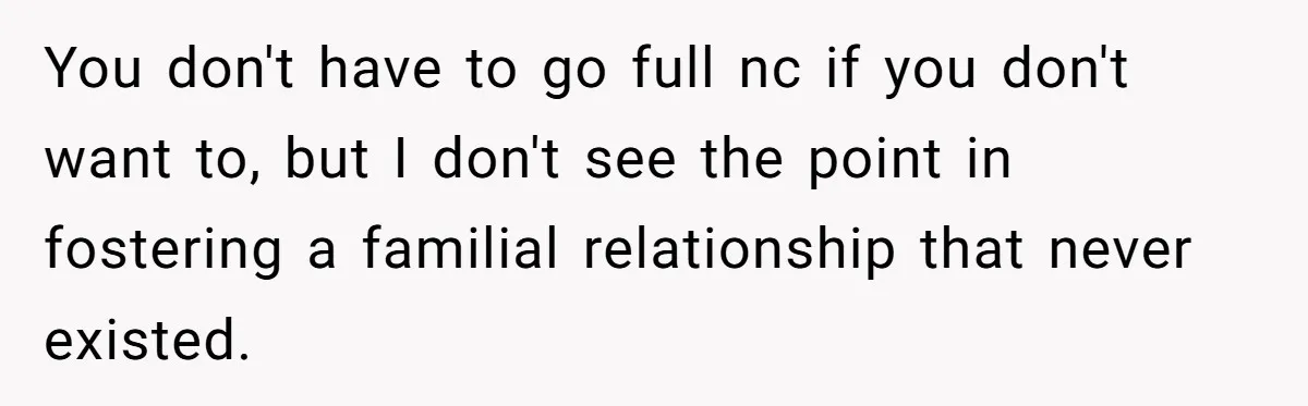 You don't have to go full nc if you don't want to, but I don't see the point in fostering a familial relationship that never existed.