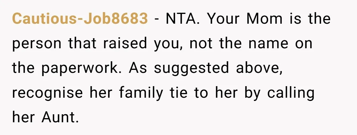 Cautious-Job8683 − NTA. Your Mom is the person that raised you, not the name on the paperwork. As suggested above, recognise her family tie to her by calling her Aunt.