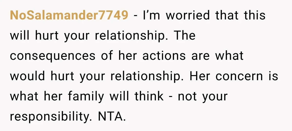NoSalamander7749 − I’m worried that this will hurt your relationship. The consequences of her actions are what would hurt your relationship. Her concern is what her family will think -...