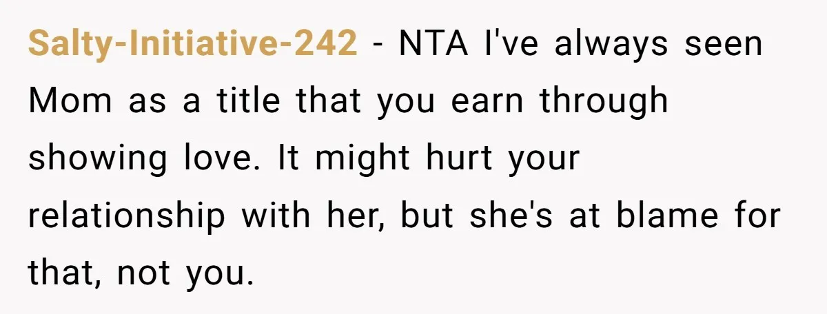 Salty-Initiative-242 − NTA I've always seen Mom as a title that you earn through showing love. It might hurt your relationship with her, but she's at blame for that, not...