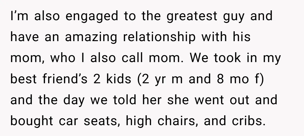 I’m also engaged to the greatest guy and have an amazing relationship with his mom, who I also call mom. We took in my best friend’s 2 kids (2 yr...