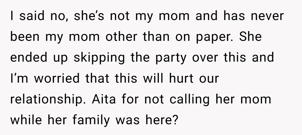 I said no, she’s not my mom and has never been my mom other than on paper. She ended up skipping the party over this and I’m worried that this...