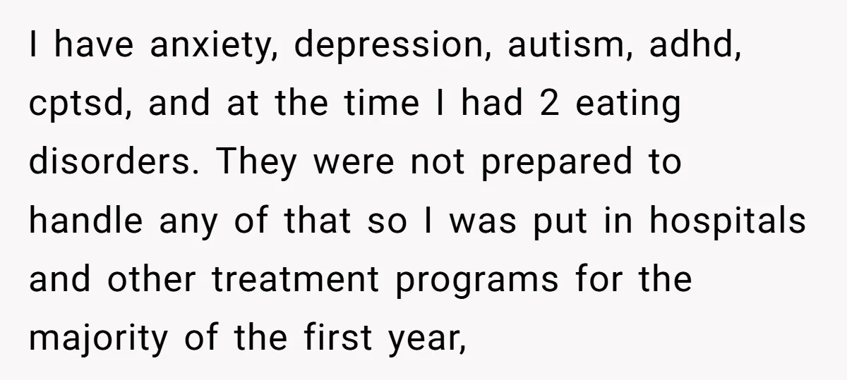I have anxiety, depression, autism, adhd, cptsd, and at the time I had 2 eating disorders. They were not prepared to handle any of that so I was put in...