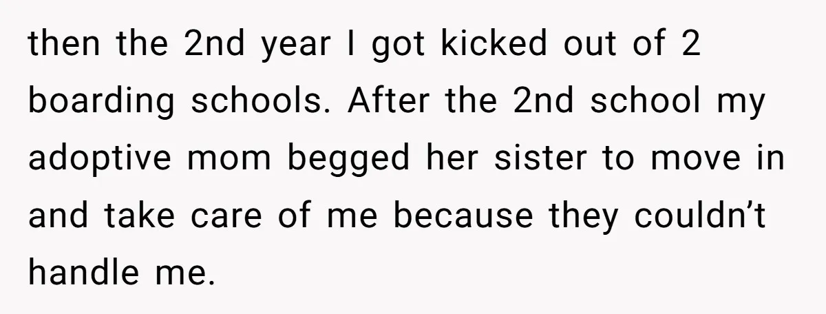 then the 2nd year I got kicked out of 2 boarding schools. After the 2nd school my adoptive mom begged her sister to move in and take care of me...