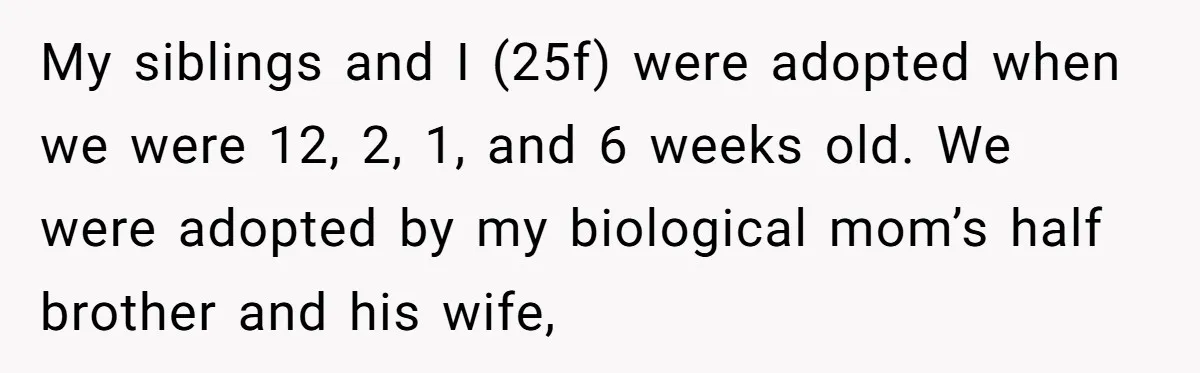 My siblings and I (25f) were adopted when we were 12, 2, 1, and 6 weeks old. We were adopted by my biological mom’s half brother and his wife,