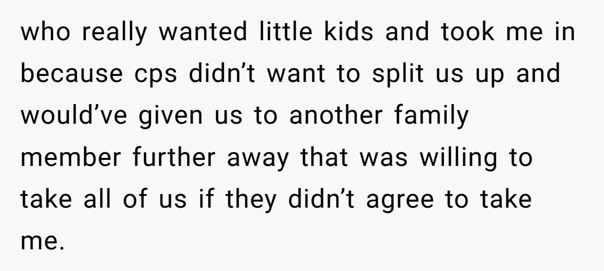 who really wanted little kids and took me in because cps didn’t want to split us up and would’ve given us to another family member further away that was willing...