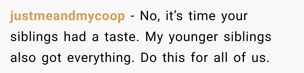 justmeandmycoop − No, it’s time your siblings had a taste. My younger siblings also got everything. Do this for all of us.