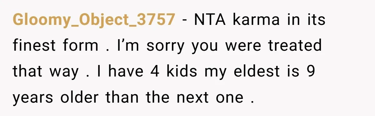 Gloomy_Object_3757 − NTA karma in its finest form . I’m sorry you were treated that way . I have 4 kids my eldest is 9 years older than the next...