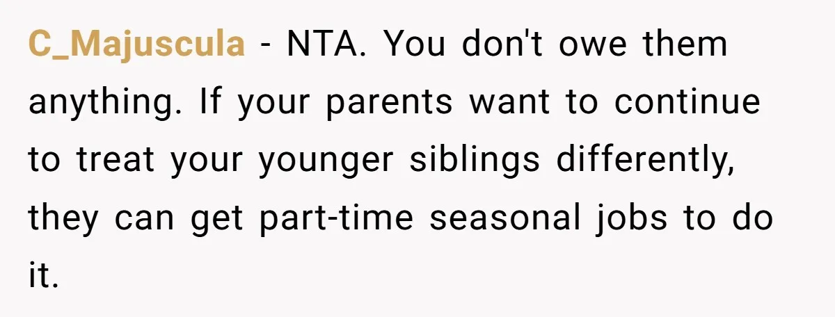 C_Majuscula − NTA. You don't owe them anything. If your parents want to continue to treat your younger siblings differently, they can get part-time seasonal jobs to do it.