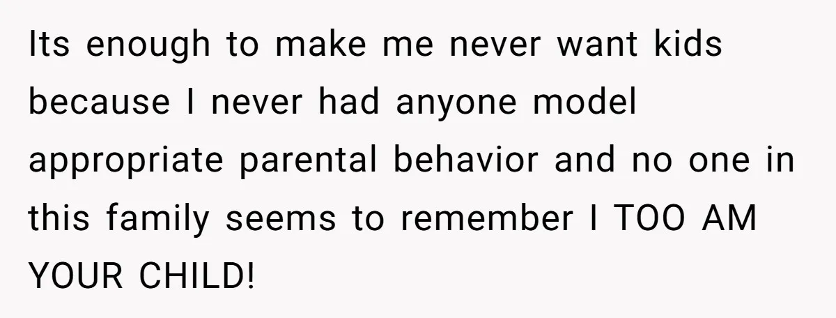 Its enough to make me never want kids because I never had anyone model appropriate parental behavior and no one in this family seems to remember I TOO AM YOUR...