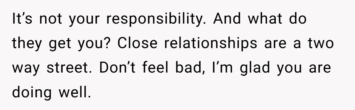 It’s not your responsibility. And what do they get you? Close relationships are a two way street. Don’t feel bad, I’m glad you are doing well.