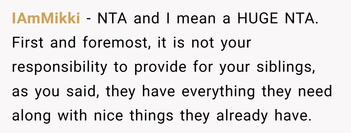 IAmMikki − NTA and I mean a HUGE NTA. First and foremost, it is not your responsibility to provide for your siblings, as you said, they have everything they need...
