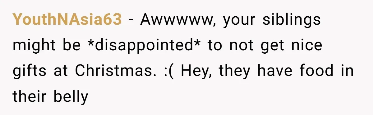 YouthNAsia63 − Awwwww, your siblings might be *disappointed* to not get nice gifts at Christmas. :( Hey, they have food in their belly