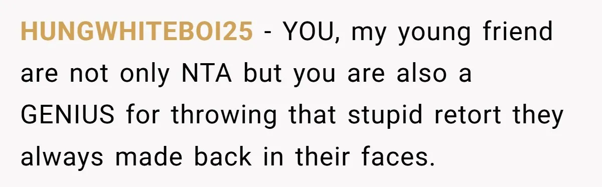 HUNGWHITEBOI25 − YOU, my young friend are not only NTA but you are also a GENIUS for throwing that stupid retort they always made back in their faces.