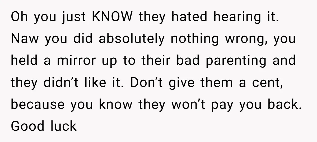 Oh you just KNOW they hated hearing it. Naw you did absolutely nothing wrong, you held a mirror up to their bad parenting and they didn’t like it. Don’t give...