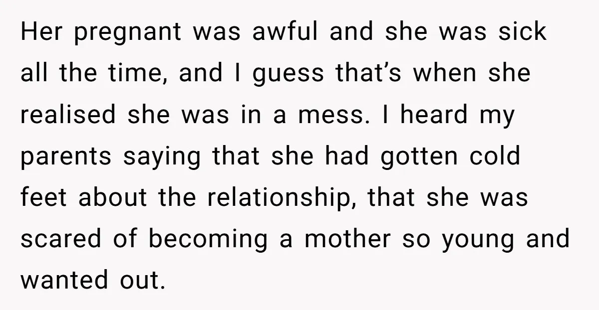 Her pregnant was awful and she was sick all the time, and I guess that’s when she realised she was in a mess. I heard my parents saying that she...