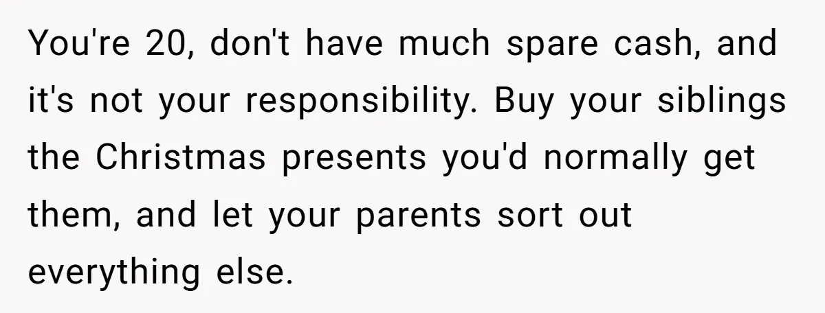 You're 20, don't have much spare cash, and it's not your responsibility. Buy your siblings the Christmas presents you'd normally get them, and let your parents sort out everything else.