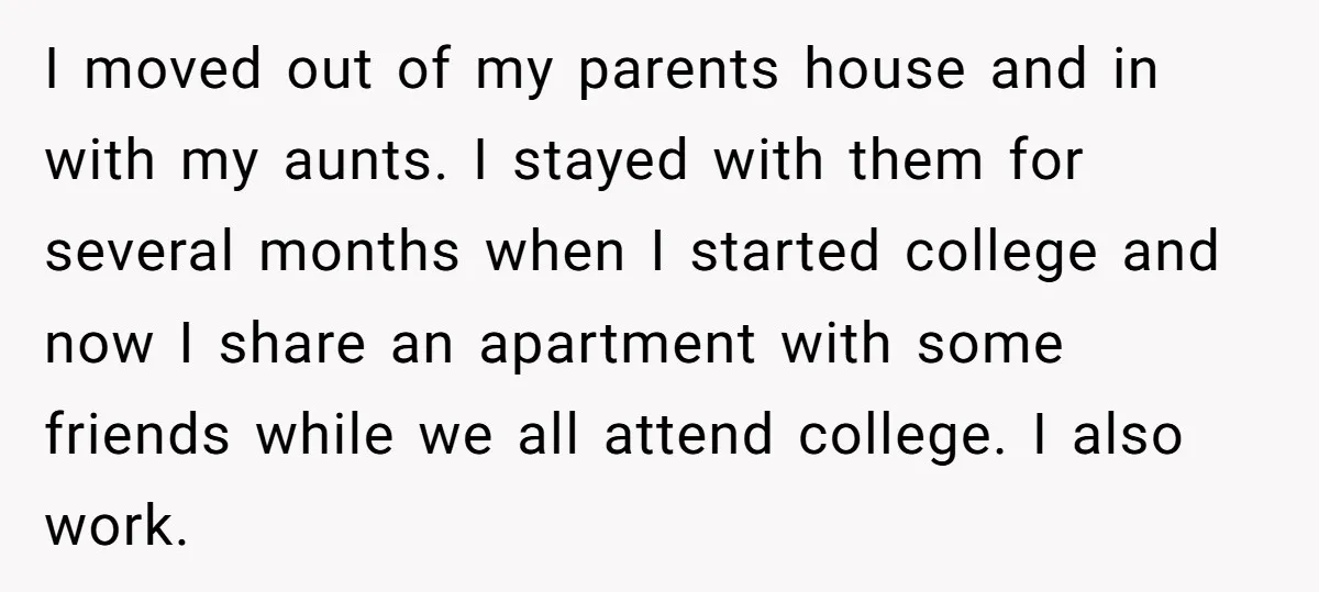 I moved out of my parents house and in with my aunts. I stayed with them for several months when I started college and now I share an apartment with...