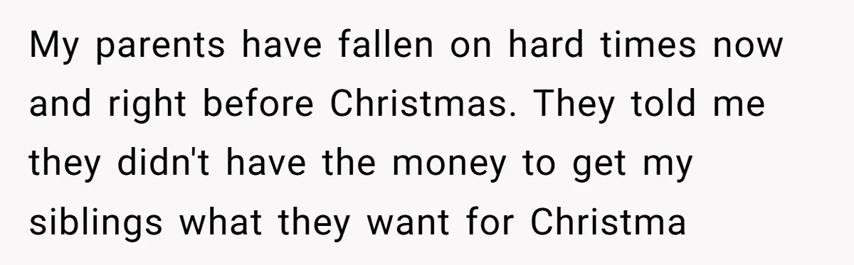 My parents have fallen on hard times now and right before Christmas. They told me they didn't have the money to get my siblings what they want for Christma