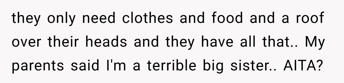they only need clothes and food and a roof over their heads and they have all that.. My parents said I'm a terrible big sister.. AITA?