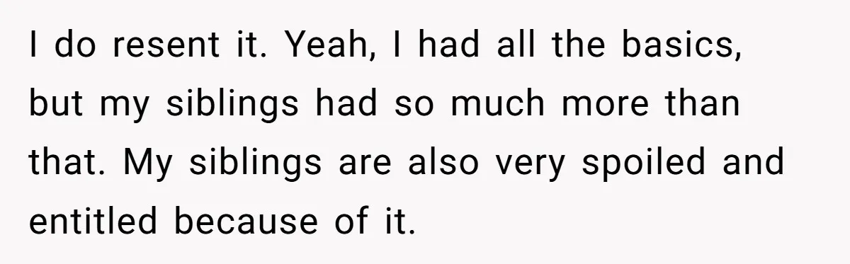 I do resent it. Yeah, I had all the basics, but my siblings had so much more than that. My siblings are also very spoiled and entitled because of it.