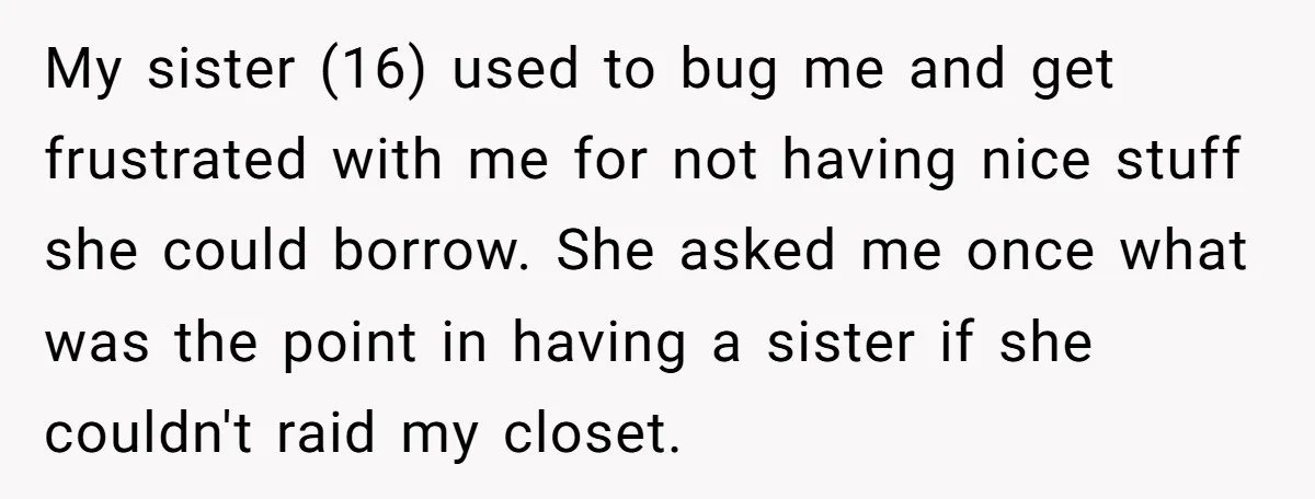 My sister (16) used to bug me and get frustrated with me for not having nice stuff she could borrow. She asked me once what was the point in having...