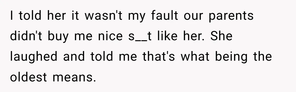 I told her it wasn't my fault our parents didn't buy me nice s__t like her. She laughed and told me that's what being the oldest means.