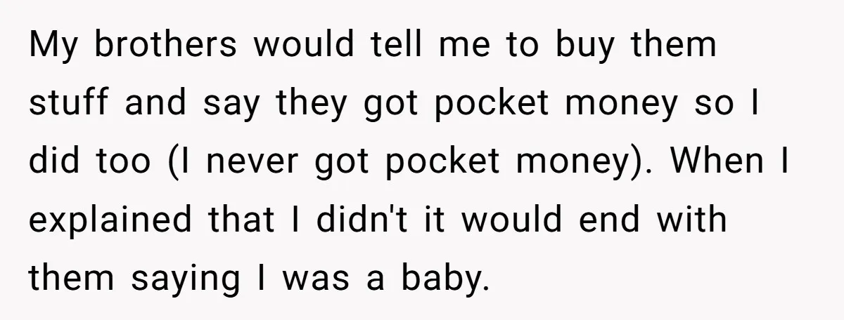 My brothers would tell me to buy them stuff and say they got pocket money so I did too (I never got pocket money). When I explained that I didn't...