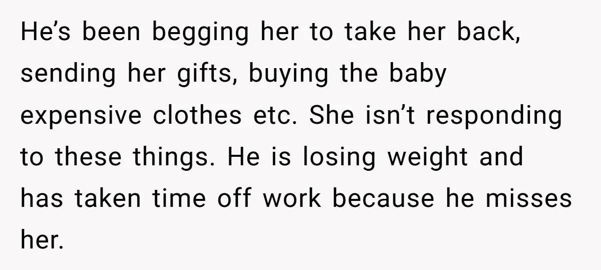 He’s been begging her to take her back, sending her gifts, buying the baby expensive clothes etc. She isn’t responding to these things. He is losing weight and has taken...