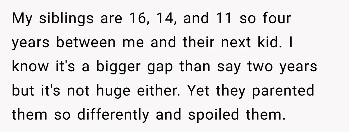 My siblings are 16, 14, and 11 so four years between me and their next kid. I know it's a bigger gap than say two years but it's not huge...