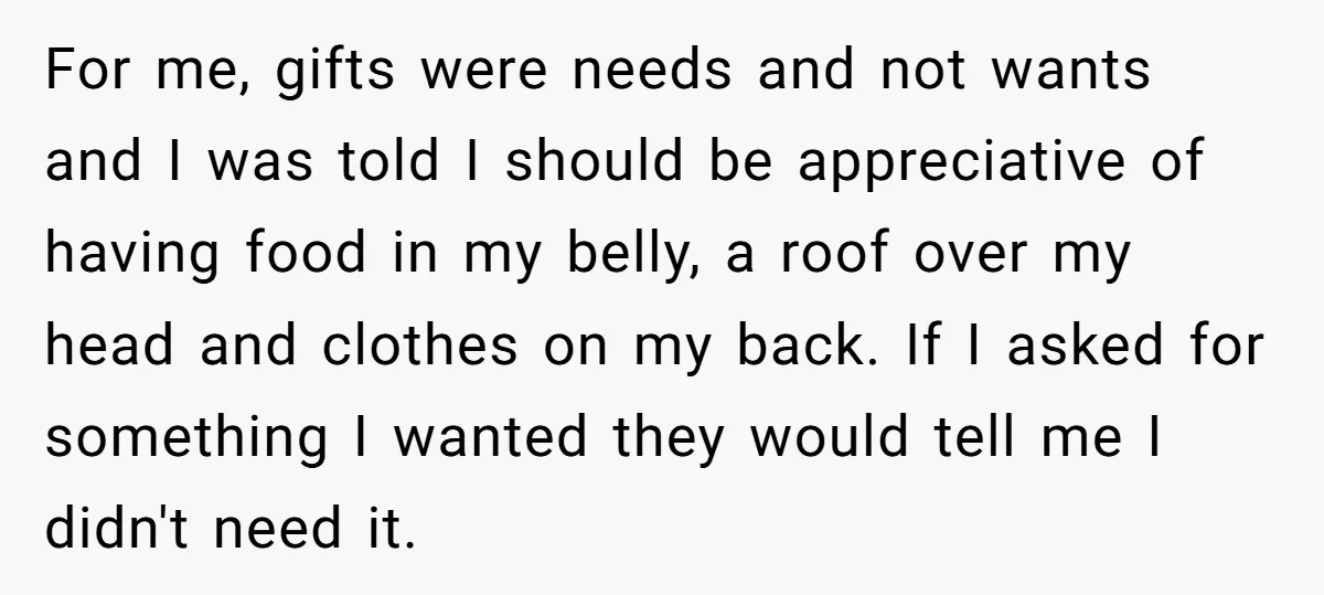 For me, gifts were needs and not wants and I was told I should be appreciative of having food in my belly, a roof over my head and clothes on...
