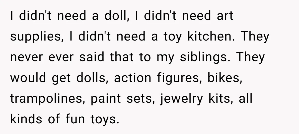 I didn't need a doll, I didn't need art supplies, I didn't need a toy kitchen. They never ever said that to my siblings. They would get dolls, action figures,...