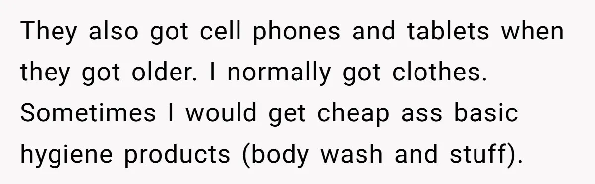 They also got cell phones and tablets when they got older. I normally got clothes. Sometimes I would get cheap ass basic hygiene products (body wash and stuff).