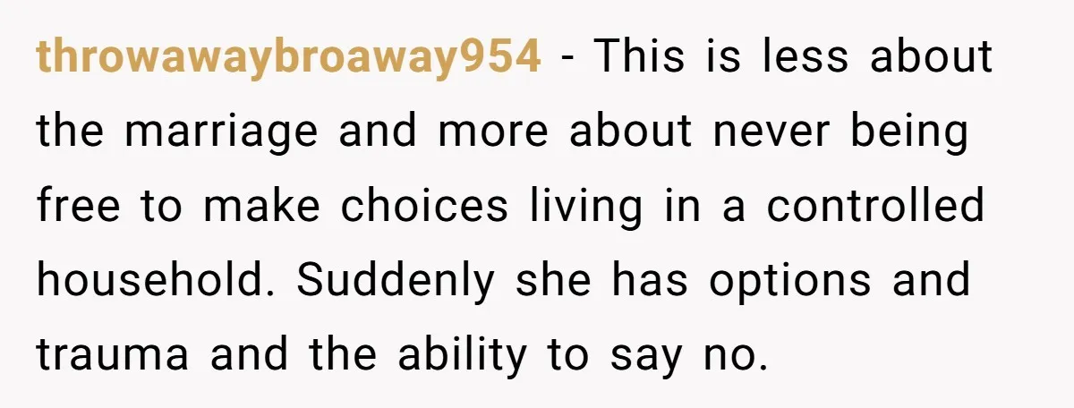 throwawaybroaway954 − This is less about the marriage and more about never being free to make choices living in a controlled household. Suddenly she has options and trauma and the...