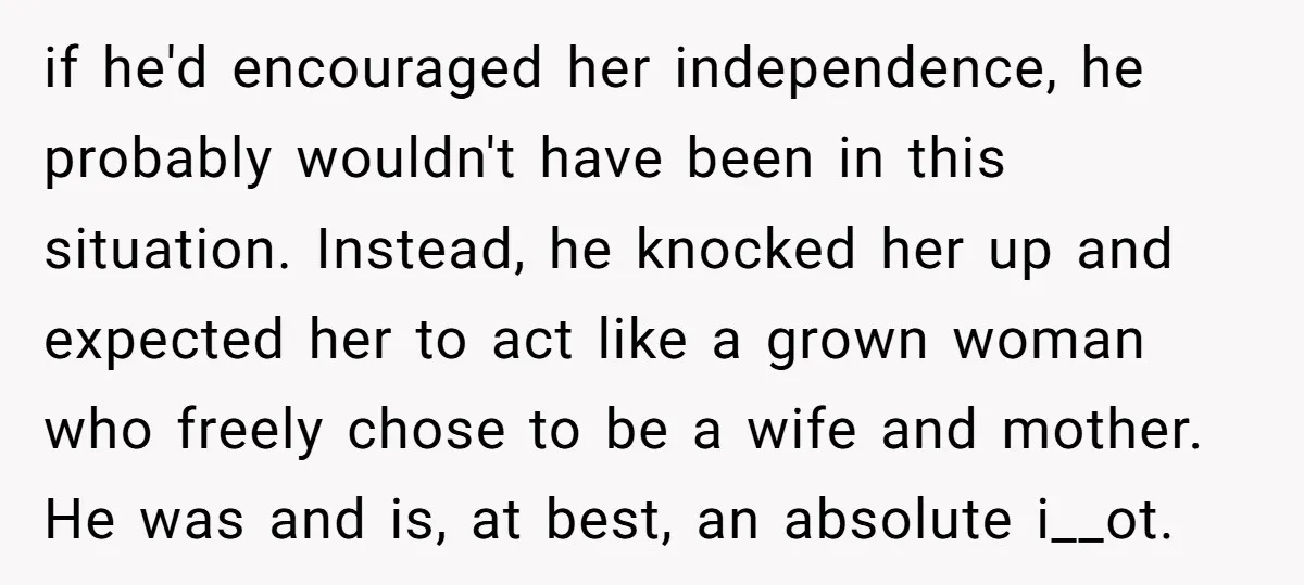 if he'd encouraged her independence, he probably wouldn't have been in this situation. Instead, he knocked her up and expected her to act like a grown woman who freely chose...