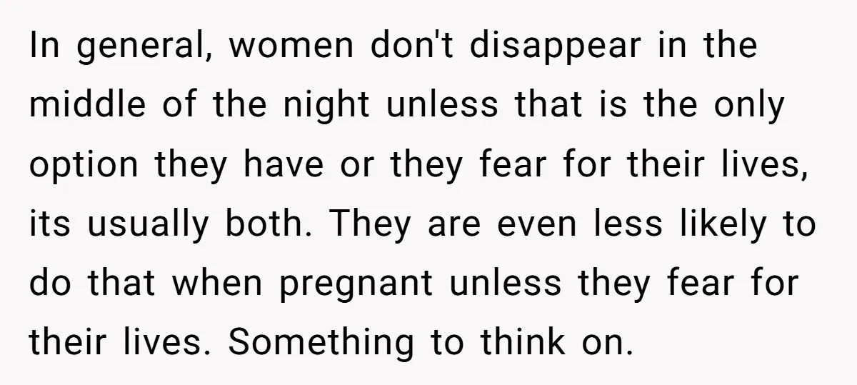 In general, women don't disappear in the middle of the night unless that is the only option they have or they fear for their lives, its usually both. They are...