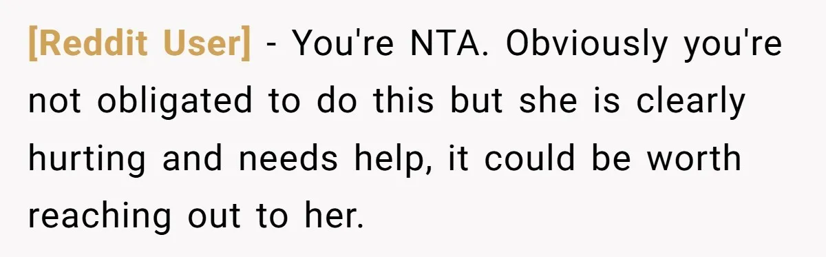 [Reddit User] − You're NTA. Obviously you're not obligated to do this but she is clearly hurting and needs help, it could be worth reaching out to her.