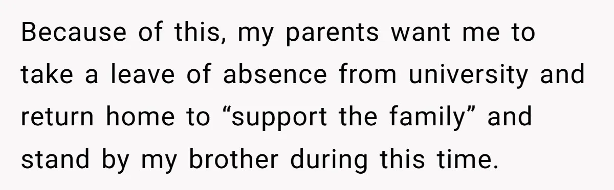 Because of this, my parents want me to take a leave of absence from university and return home to “support the family” and stand by my brother during this time.