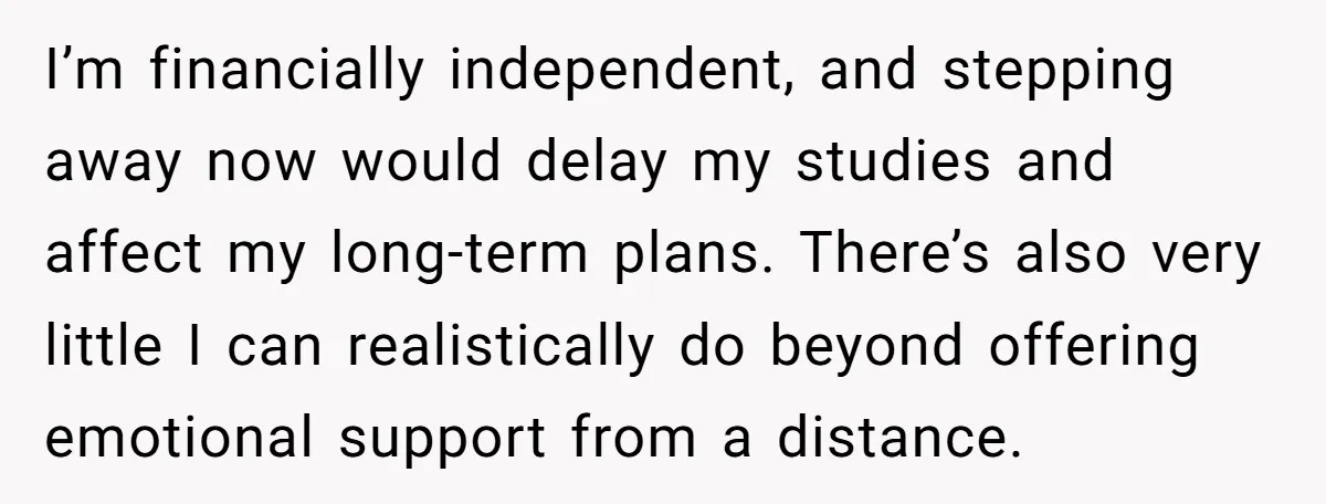 I’m financially independent, and stepping away now would delay my studies and affect my long-term plans. There’s also very little I can realistically do beyond offering emotional support from a...