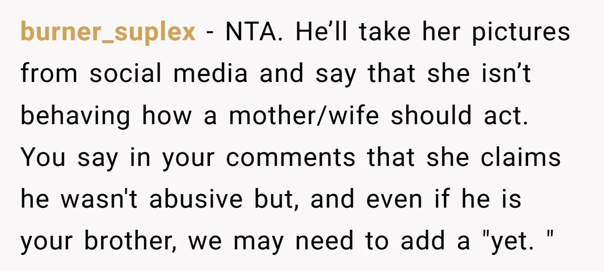 burner_suplex − NTA. He’ll take her pictures from social media and say that she isn’t behaving how a mother/wife should act. You say in your comments that she claims he...